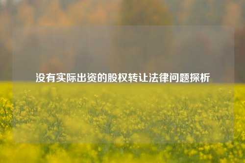 没有实际出资的股权转让法律问题探析